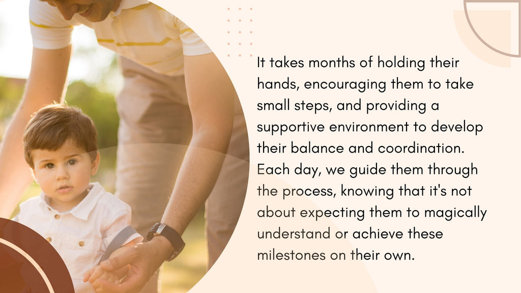 It takes months of holding their hands, encouraging them to take small steps, and providing a supportive environment to develop their balance and coordination.