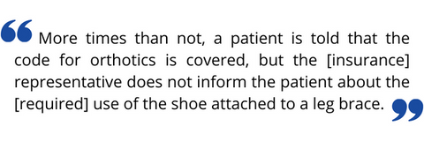 ”More times than not, a patient is told that the code for orthotics is covered, but the [insurance] representative does not inform the patient about the [required] use of the shoe attached to a leg brace.”