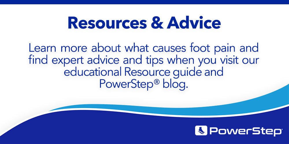Resources & Advice: Learn more about what causes foot pain and find expert advice and tips when you visit our Educational Resource guide and PowerStep® blog.