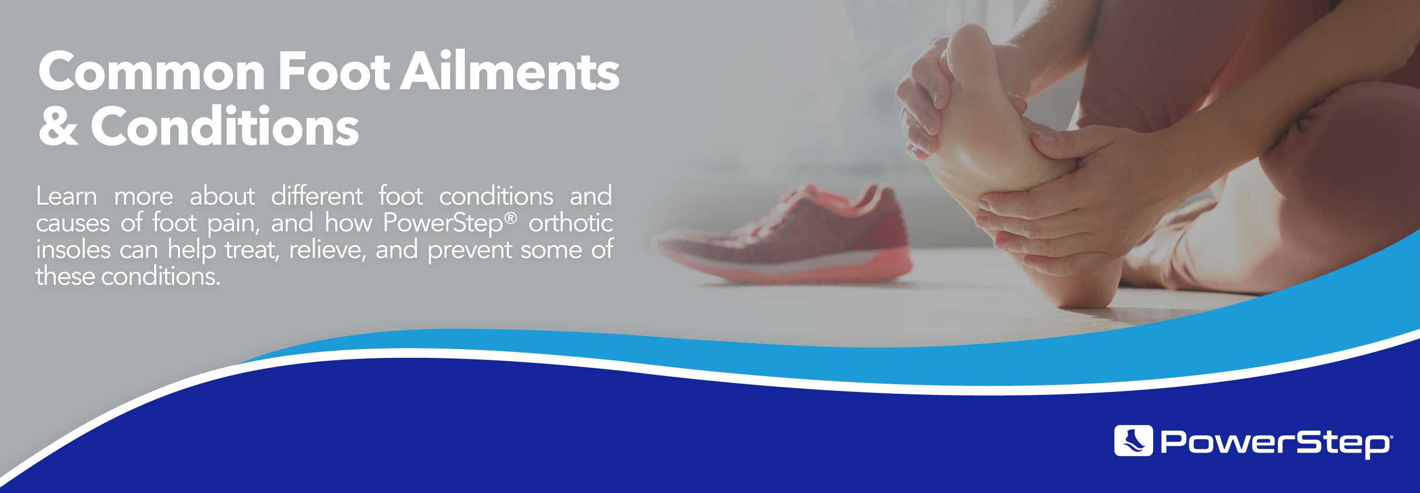Common Foot Ailments & Conditions: Learn more about different foot conditions and causes of foot pain, and how PowerStep® orthotic insoles can help treat, relieve, and prevent some of these conditions.