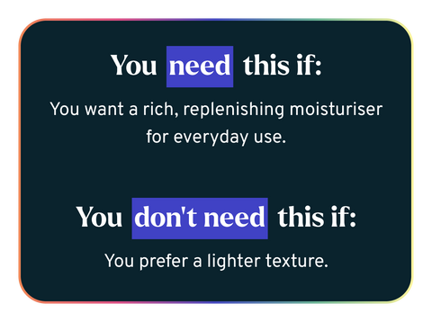 You need this if: You want a rich, replenishing moisturiser for everyday use.   You don’t need this if: You prefer a lighter texture.