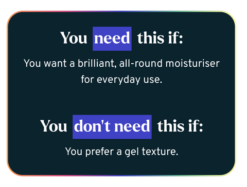 You need this if: You want a brilliant, all-round moisturiser for everyday use.  You don’t need this if: You prefer a gel texture.