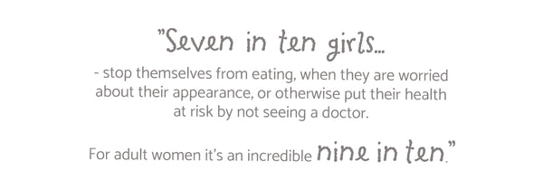 ”Seven  in  ten  girls... - stop themselves from eating, when they are worried about their appearance, or otherwise put their health at risk by not seeing a doctor. For adult women it’s an incredible nine in ten.”