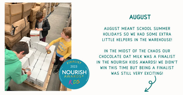 August meant school summer holidays so we had some extra little helpers in the warehouse!  in the midst of the chaos our chocolate oat milk was a finalist in the nourish kids awards! we didn’t win this time but being a finalist was still very exciting!
