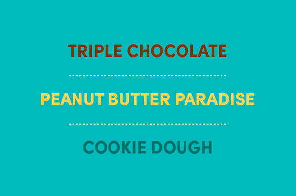 Available in 3 Flavors: Triple Chocolate, Peanut Butter Paradise and Cookie Dough!
