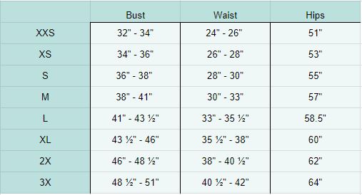 XXS Bust 32" - 34" Waist 24" - 26" Hips 51”, XS Bust 34" - 36" Waist 26" - 28" Hips 53", S Bust 36" - 38" Waist 28" - 30" Hips 55", M Bust 38" - 41" Waist 30" - 33" Hips 57”, L Bust 41" - 43 ½" Waist 33" - 35 ½" Hips 58 ½”, XL Bust 43 ½" - 46" Waist 46 ½" - 49" Hips 60”, 2X Bust 46"- 48½" Waist 38" - 40 ½" Hips 52”, 3X Bust 48 ½" - 51" Waist 40 ½" - 42" Hips 64”