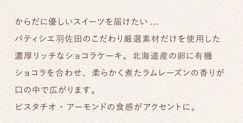 からだに優しいスイーツを届けたい...パティシエ羽佐田のこだわり厳選素材だけを使用した濃厚リッチなショコラケーキ。北海道産の卵に有機ショコラを合わせ、柔らかく煮たラムレーズンの香りが口の中で広がります。ピスタチオ・アーモンドの食感がアクセントに。