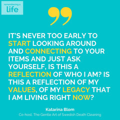 it's never too early to start looking around and connecting to your items and just ask yourself, is this a reflection of who I am? Is this a reflection of my values, of my legacy that I am living right now? Katarina Blom Co-host, The Gentle Art of Swedish Death Cleaning