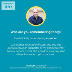 Photo of funeral director Tim McLoone in a circle at the top. Text: Who are you remembering today? I'm definitely remembering my mom. We lost her in October of 2018, and she was always a staunch supporter of my choice to enter funeral service. I think she would be very proud of where I've ended up in my career. Timothy McLoone, CCSP, Funeral Director and Co-owner, William R. May Funeral Home, Inc