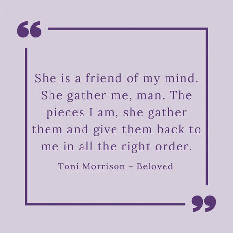 Image shows a quote by Toni Morrison from Beloved - "She is a friend of my mind. She gather me, man. The pieces I am, she gather them and give them back to me in all the right order."