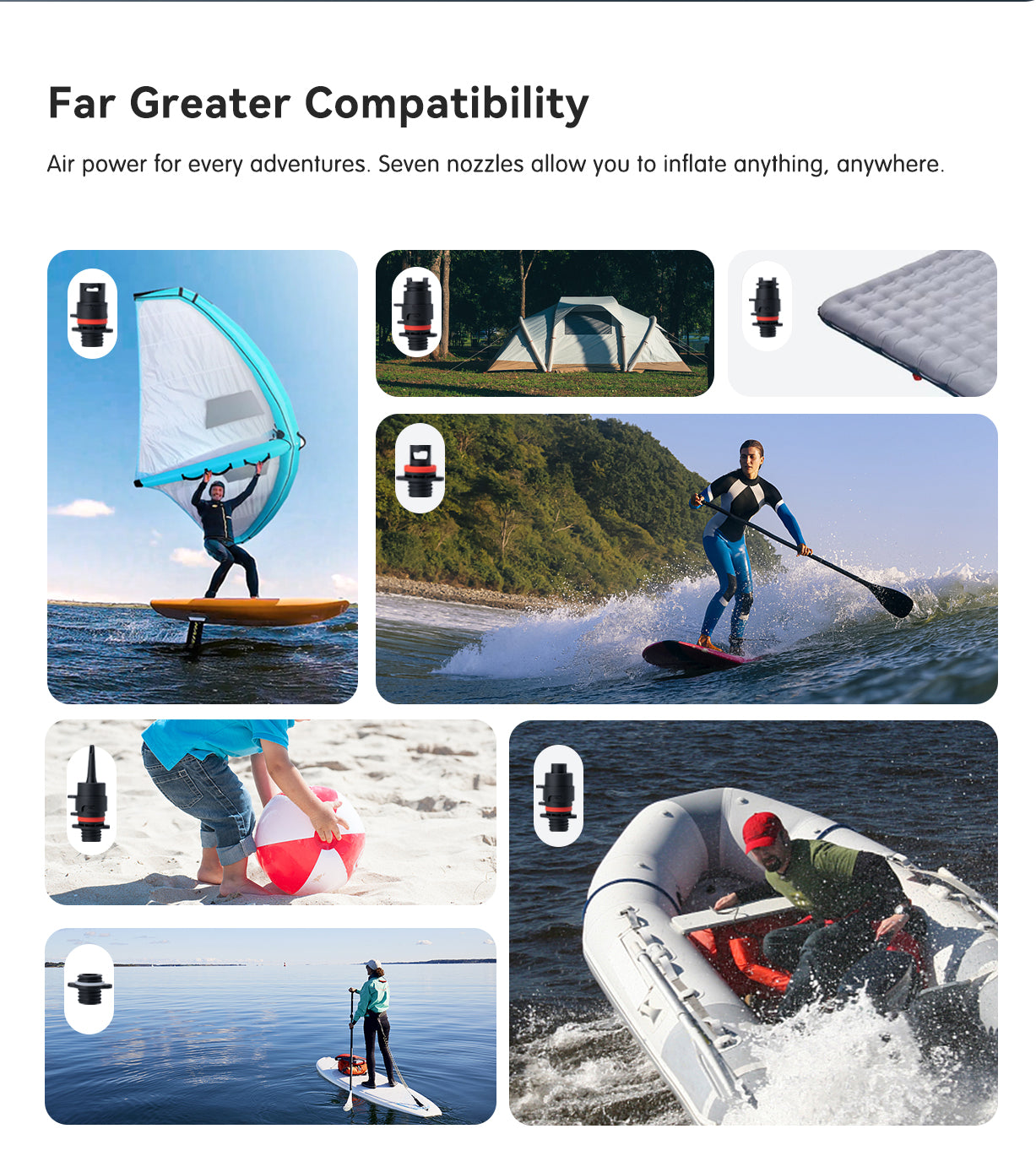 Far greater compatibility: Air power for every adventures. Seven nozzles allow you to inflate anything, anywhere. ①: SUP/Kayak/Inflatable Dinghy ⑦: C7/D7 ①+②: Inflatable Wings and Kites ①+②+③: Swim Ring/Float Raft/Inflatable Pool/Yoga Ball ①+②+④: Inflatable Boat/Mattress/Tent ①+②+⑤: Decathlon Self-Inflating Camping Mattress ①+②+⑥: 34mm diameter double-sided air valve