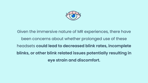 Given the immersive nature of MR experiences, there have been concerns about whether prolonged use of these headsets could lead to decreased blink rates, incomplete blinks, or other blink related issues potentially resulting in eye strain and discomfort.