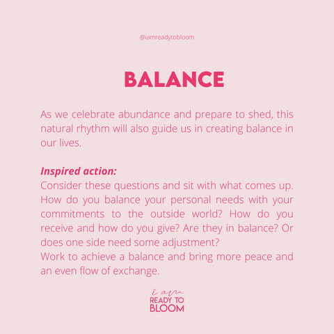 BALANCE As we celebrate abundance and prepare to shed, this natural rhythm will also guide us in creating balance in our lives.   Inspired action:  Consider these questions and sit with what comes up.  How do you balance your personal needs with your commitments to the outside world? How do you receive and how do you give? Are they in balance? Or does one side need some adjustment?   Work to achieve a balance and bring more peace and an even flow of exchange.
