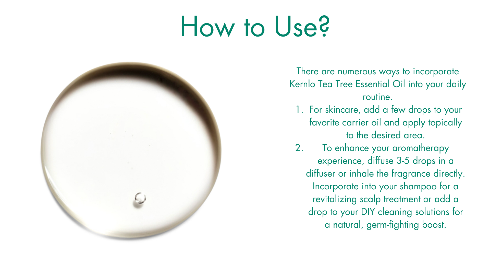 How to use Tea Tree Oil? There are numerous ways to incorporate Kernlo Tea Tree Essential Oil into your daily routine.
For skincare, add a few drops to your favorite carrier oil and apply topically to the desired area. 
To enhance your aromatherapy experience, diffuse 3-5 drops in a diffuser or inhale the fragrance directly. Incorporate into your shampoo for a revitalizing scalp treatment or add a drop to your DIY cleaning solutions for a natural, germ-fighting boost.