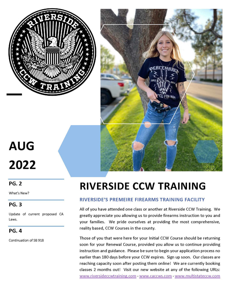 RIVERSIDE’S PREMEIRE FIREARMS TRAINING FACILITY All of you have attended one class or another at Riverside CCW Training. We greatly appreciate you allowing us to provide firearms instruction to you and your families. We pride ourselves at providing the most comprehensive, reality based, CCW Courses in the county. Those of you that were here for your Initial CCW Course should be returning soon for your Renewal Course, provided you allow us to continue providing instruction and guidance. Please be sure to begin your application process no earlier than 180 days before your CCW expires. Sign up soon. Our classes are reaching capacity soon after posting them online! We are currently booking classes 2 months out! Visit our new website at any of the following URLs: www.riversideccwtraining.com - www.caccws.com - www.multistateccw.com