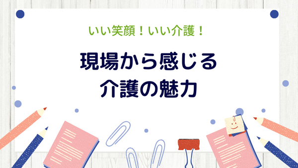 現場から感じる介護の魅力とは