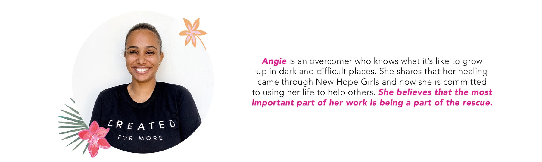 Angie is an overcomer who knows what it’s like to grow up in dark and difficult places. She shares that her healing came through New Hope Girls and now she is committed to using her life to help others. She believes that the most important part of her wor