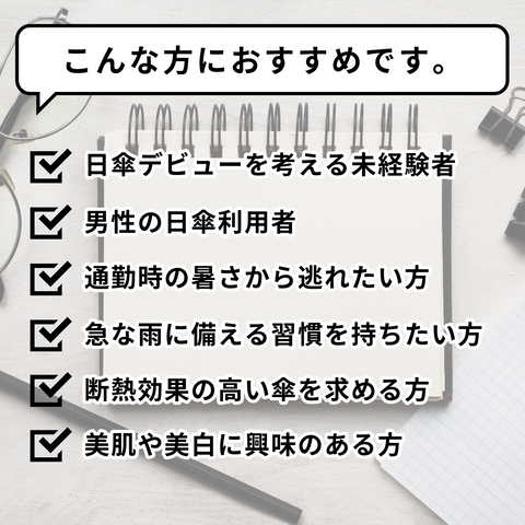 こんな方におすすめです。/日傘デビューを考える未経験者/男性の日傘利用者/通勤時の暑さから逃れたい方/急な雨に備える習慣を持ちたい方/断熱効果の高い傘を求める方/美肌や美白に興味のある方