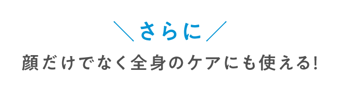 さらに顔だけでなく全身のケアにも使える！