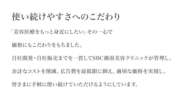 使い続けやすさへのこだわり　「美容医療をもっと身近にしたい」その一心で価格にもこだわりをもちました。自社開発・自社販売までを一貫してSBC湘南美容クリニックが管理し、余計なコストを削減。広告費を最低限に抑え、適切な価格を実現し、皆さまに手軽に使い続けていただけるようにしています。