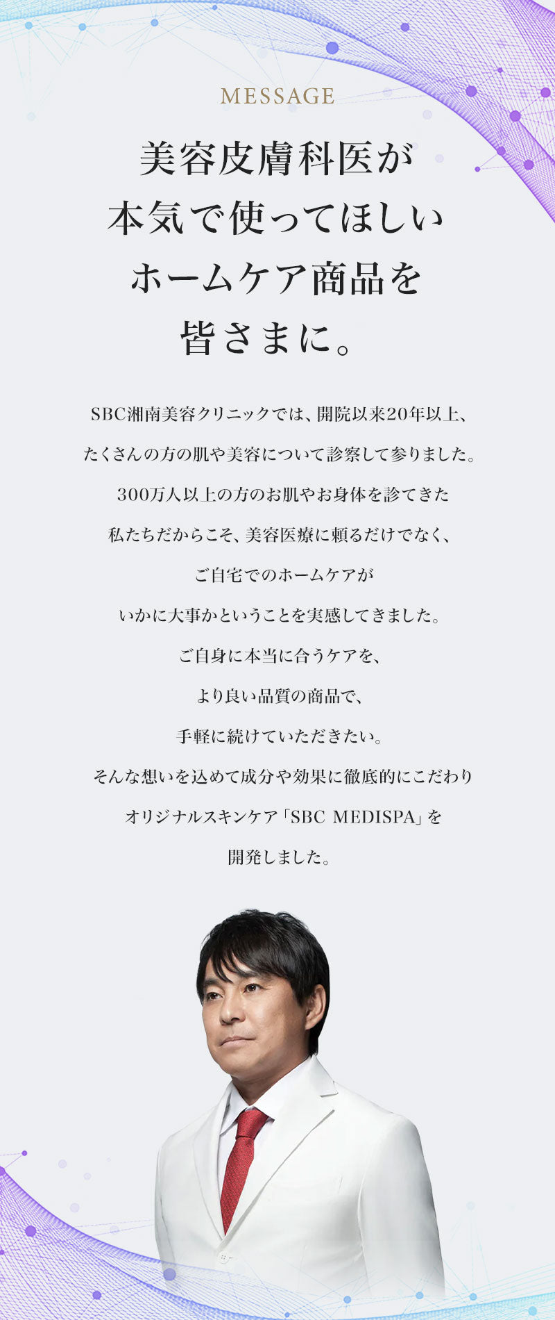 美容皮膚科医が本気で使ってほしいホームケア商品を皆さまに。SBC湘南美容クリニックでは、開院以来20年以上、たくさんの方の肌や美容について診察して参りました。300万人以上の方のお肌やお身体を診てきた私たちだからこそ、美容医療に頼るだけでなく、ご自宅でのホームケアがいかに大事かということを実感してきました。ご自身に本当に合うケアを、より良い品質の商品で、手軽に続けていただきたい。そんな想いを込めて成分や効果に徹底的にこだわりオリジナルスキンケア「SBC MEDISPA」を開発しました。