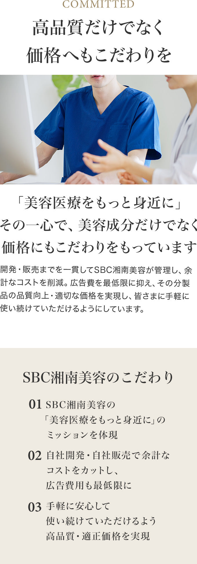 高品質・安全性だけでなく価格へもこだわりを　美容医療をもっと身近にその一心で、美容成分だけでなく価格にもこだわりをもっています 開発・販売までを一貫してSBC湘南美容クリニックが管理し、余計なコストを削減。広告費を最低限に抑え、その分製品の品質向上・適切な価格を実現し、皆さまに手軽に使い続けていただけるようにしています。　SBC湘南美容クリニックのこだわり SBC湘南美容クリニックの「美容医療をもっと身近に」のミッションを体現 自社開発・自社販売で余計なコストをカットし、広告費用も最低限に 手軽に安心して使い続けていただけるよう高品質・適正価格を実現