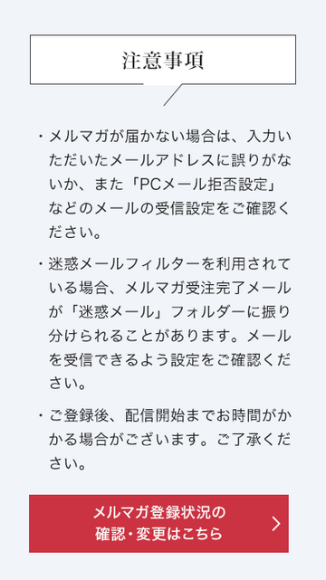 注意事項 ・メルマガが届かない場合は、入力いただいたメールアドレスに誤りがないか、また「PCメール拒否設定」などのメールの受信設定をご確認ください。 ・迷惑メールフィルターを利用されている場合、メルマガ/受注完了メールが「迷惑メール」フォルダーに振り分けられることがあります。メールを受信できるよう設定をご確認ください。 ・ご登録後、配信開始までお時間がかかる場合がございます。ご了承ください。