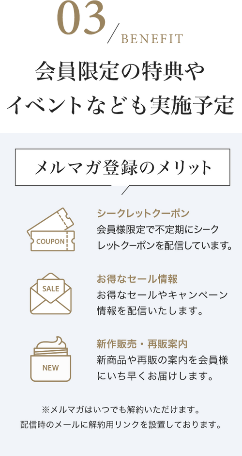 会員限定の特典やイベントなども実施予定　メルマガ登録のメリット シークレットクーポン 会員様限定で不定期にシークレットクーポンを配信しています。 お得なセール情報 お得なセールやキャンペーン情報を配信いたします。 新作販売・再販案内 新商品や再販の案内を会員様にいち早くお届けします。※メルマガはいつでも解約いただけます。配信時のメールに解約用リンクを設置しております。