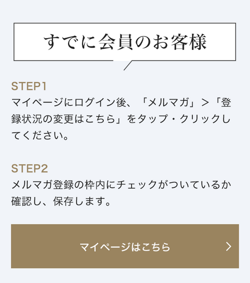 すでに会員のお客様 STEP1 マイページにログイン後、「メルマガ」＞「登録状況の変更はこちら」をタップ・クリックしてください。STEP2 メルマガ登録の枠内にチェックがついているか確認し、保存します。