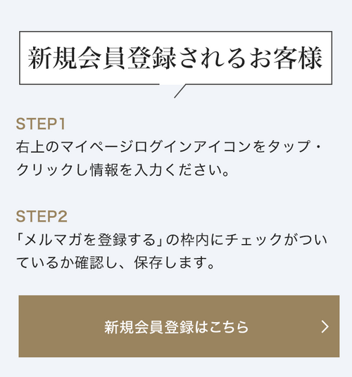 新規会員登録されるお客様 STEP1 右上のマイページログインアイコンをタップ・クリックし情報を入力ください。STEP2 「メルマガを登録する」の枠内にチェックがついているか確認し、保存します。