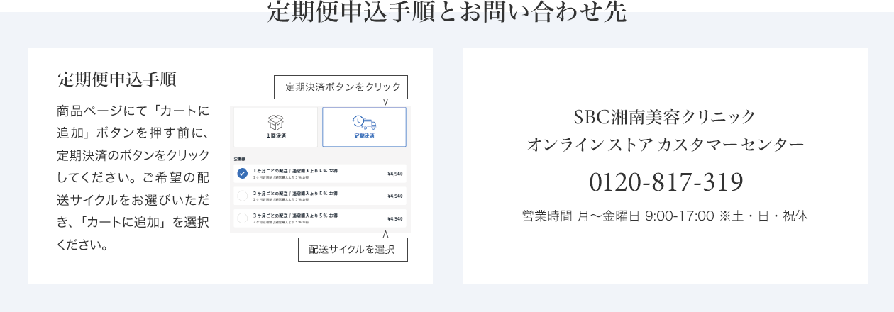 定期便申込手順とお問い合わせ先　定期便申込手順 商品ページにて「カートに追加」ボタンを押す前に、定期決済のボタンをクリックしてください。ご希望の配送サイクルをお選びいただき、「カートに追加」を選択ください。　SBC湘南美容クリニック オンラインストアカスタマーセンター 0120-988-011 営業時間 月～金曜日 9:00-18:00※土・日・祝休