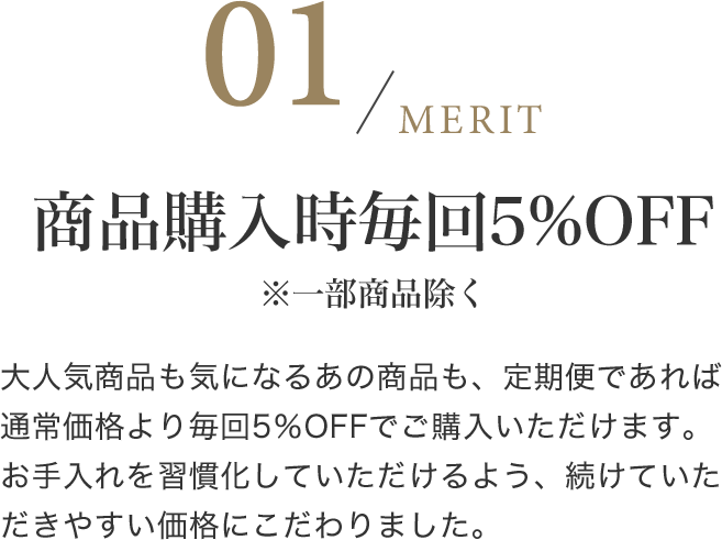 商品購入時毎回5%OFF※一部商品除く 大人気商品も気になるあの商品も、定期便であれば通常価格より毎回5％OFFでご購入いただけます。お手入れを習慣化していただけるよう、続けていただきやすい価格にこだわりました。