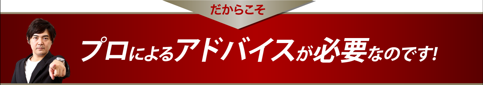 だからこそプロによるアドバイスが必要なのです！