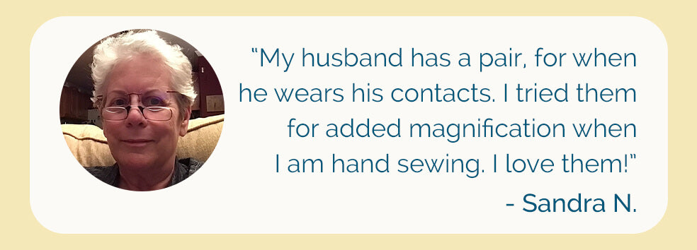 Image graphic of customer review: “My husband has a pair, for when he wears his contacts. I tried them for added magnification when I am hand sewing. I love them!” - Sandra N.
