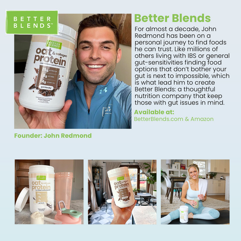 Better Blends! For almost a decade, John Redmond has been on a personal journey to find foods he can trust. Like millions of others living with IBS or general gut-sensitivities finding food options that don't bother your gut is next to impossible, which is what lead him to create Better Blends: a thoughtful nutrition company that keep those with gut issues in mind. Available at: BetterBlends.com & Amazon. Founder: John Redmond