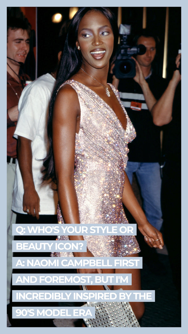 Q: Who's your style or beauty icon? A Naomi Campbell first and foremost, but I'm incredibly inspired by the 90's model era