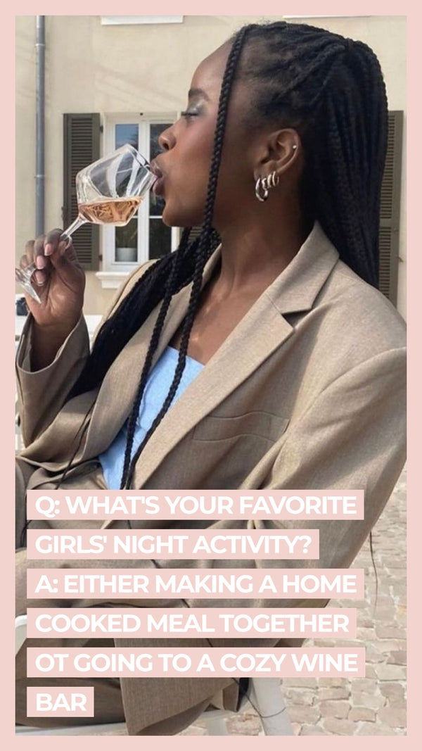 Q: What's your favorite girl's night activity? A: Either making a home cooked meal together or going to a crazy wine bar