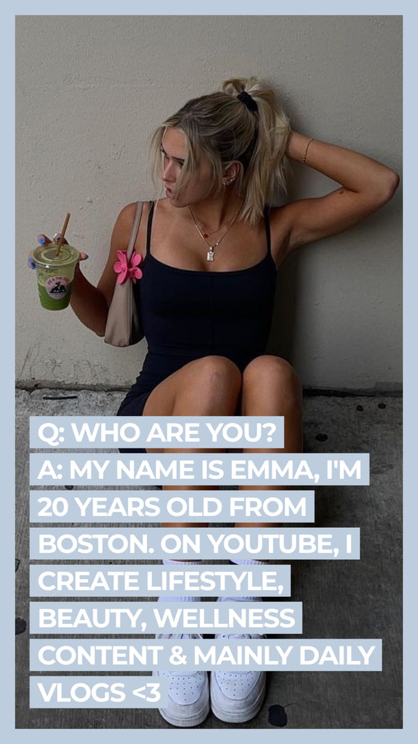 Q: Who are you? A: My name is Emma, I'm 20 years old from Boston. On YouTube, I create lifestyle, beauty, wellness content & mainly daily vlogs <3