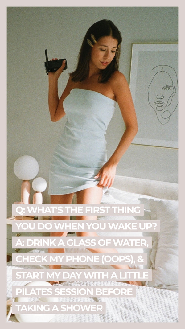 Q: What's the first thing you do when you wake up? A: Drink a glass of water, check my phone (oops), & start my day with a little pilates session before taking a shower