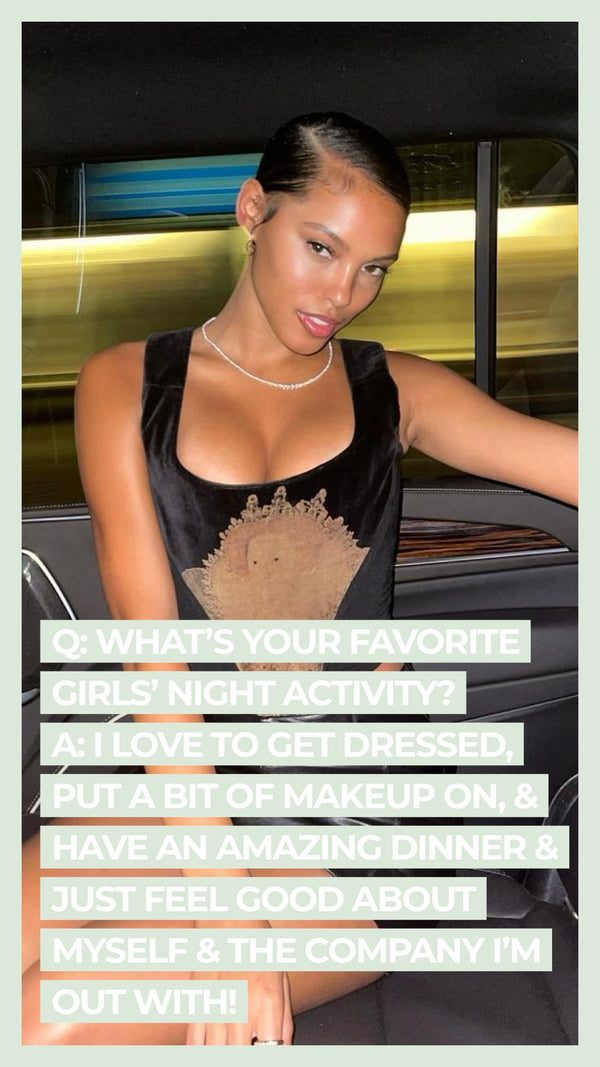 Q: What's your favorite girl's night activity? A: I love to get dressed, put a bit of makeup on, & have an amazing dinner & just feel good about myself & the company I'm out with!