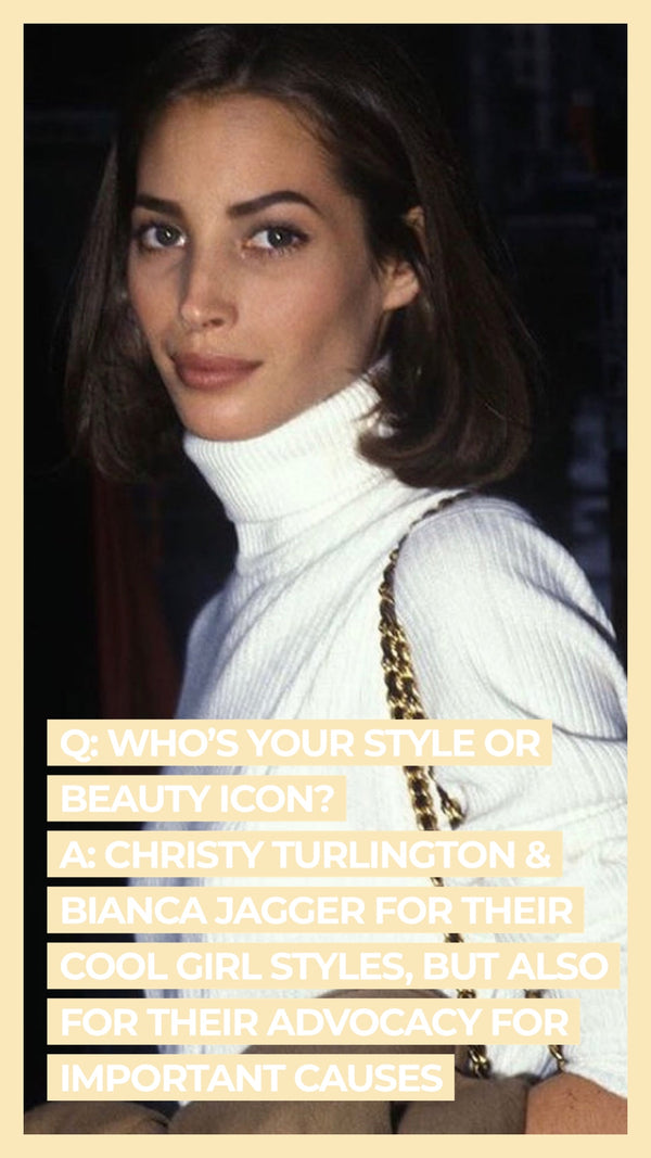 Q: Who's your style or beauty icon? A: Christy Turlington & Bianca Jagger for their cool girl styles, but also for their advocacy for important causes