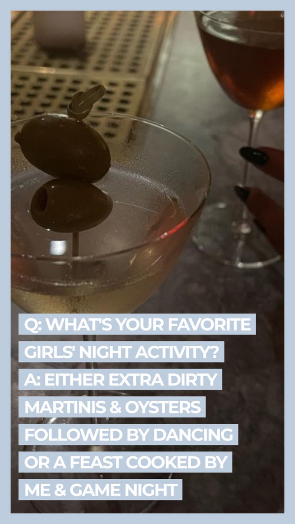 Q: What's your favorite girl's night activity? A: Either extra dirty martinis & oysters followed by dancing or a feast cooked by me & game night