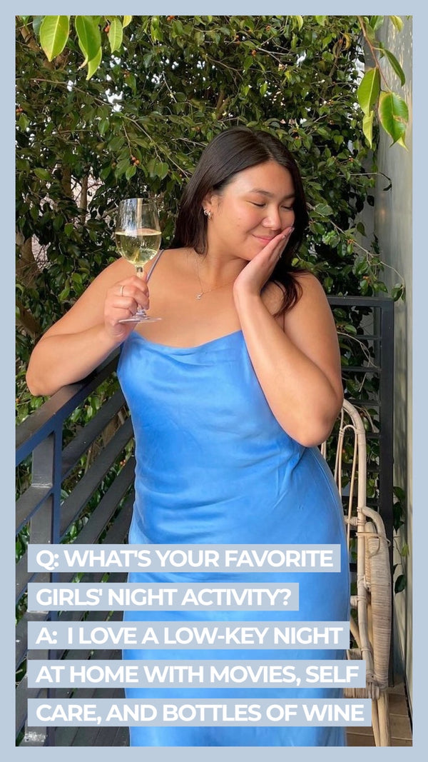 Q: What's your favorite girl's night activity? A: I love a low-key night at home with movies, self care, and bottles of wine