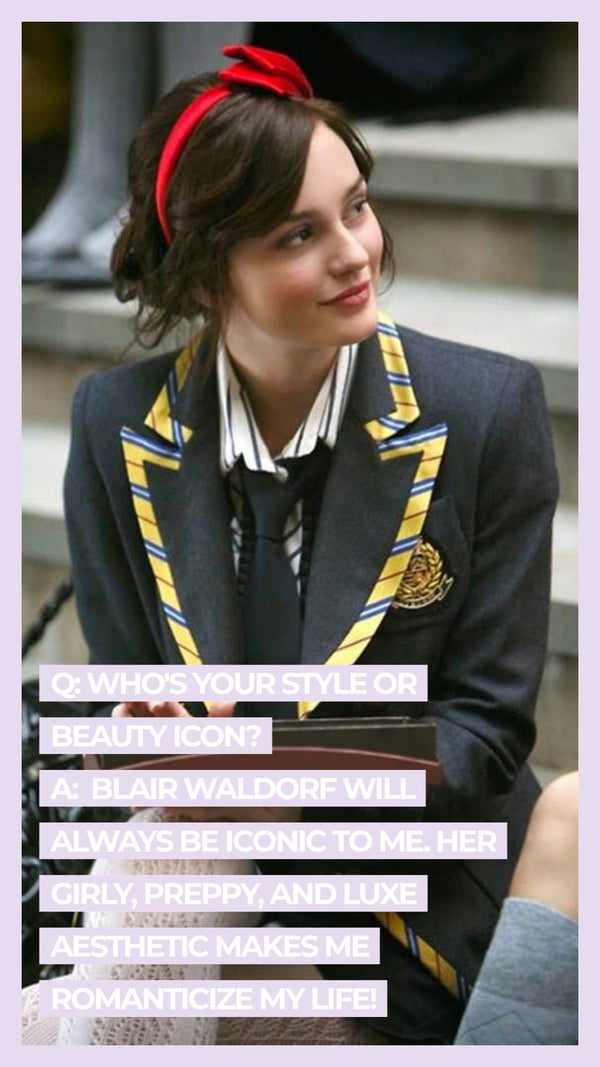 Q: Who's your style or beauty icon? A Blair Waldorf will always be iconic to me. Her girly, preppy, and luxe aesthetic makes me romanticize my life!