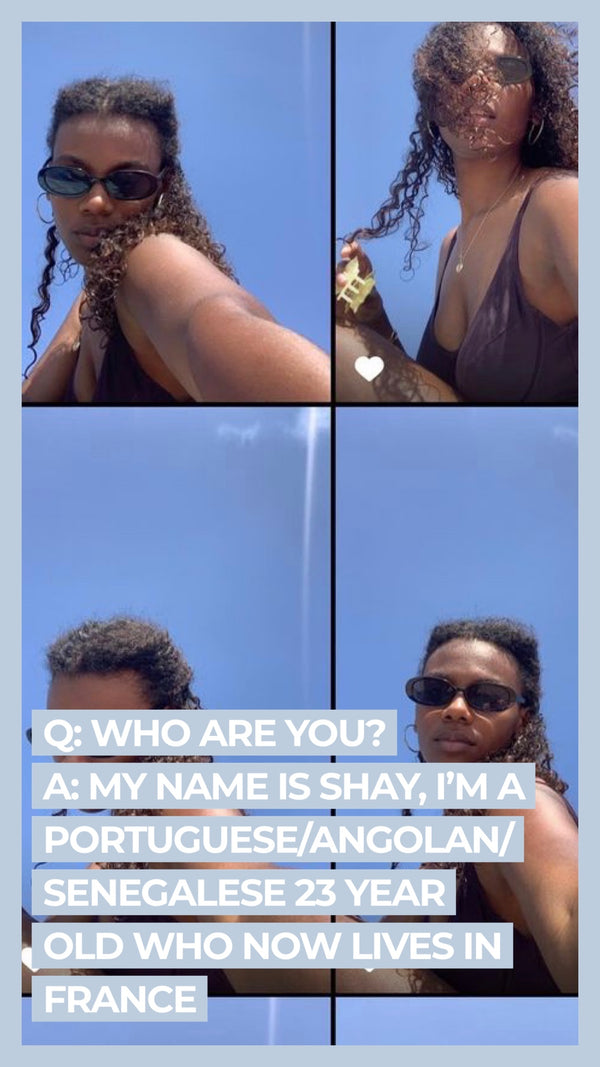 Q: Who are you? A: My name is Shay, I'm a Portuguese/Angolan/Senegalese 23 year old who now lives in France