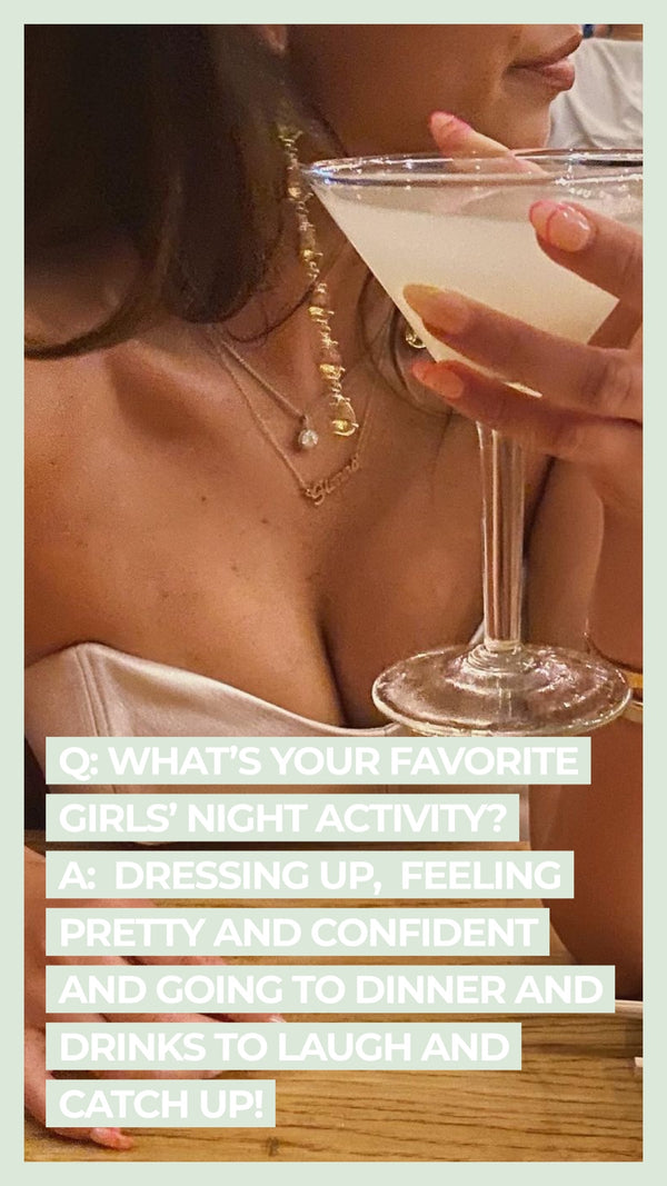 Q: What's your favorite girl's night activity? A: Dressing up, feeling pretty and confident and going to dinner and drinks to laugh and catch up!