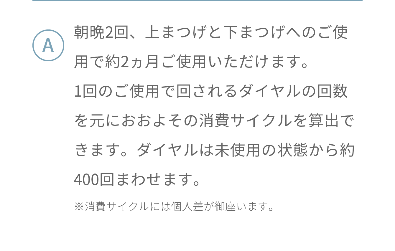 朝晩2回、上まつげと下まつげへのご使用で約2ヵ月ご使用いただけます。1回のご使用で回されるダイヤルの回数を元におおよその消費サイクルを算出できます。ダイヤルは未使用の状態から約400回まわせます。※消費サイクルには個人差が御座います。