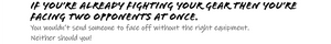 IF YOU'RE ALREADY FIGHTING YOR GEAR THEN YOU'RE FACING TWO OPPONENTS AT ONCE.   You wouldn't send someone to face off without the right equipment. Neither should you!