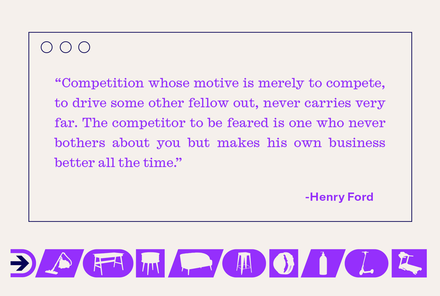 Henry Ford once said "Competition whose motive is merely to compete, to drive some other fellow out, never carries very far."