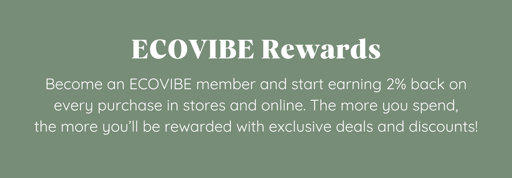 ECOVIBE Rewards Become an ECOVIBE member and start earning 2% back on every purchase in stores and online. The more you spend, the more you’ll be rewarded with exclusive deals and discounts!